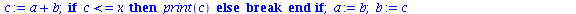 `:=`(fib, proc (`::`(x, integer)) local a, b, c; `:=`(a, 2); `:=`(b, 3); print(a); print(b); `:=`(c, 5); while `<=`(b, x) do `:=`(c, `+`(a, b)); if `<=`(c, x) then print(c) else break end if; `:=`(a, ...