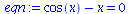 `:=`(eqn, `+`(cos(x), `-`(x)) = 0)